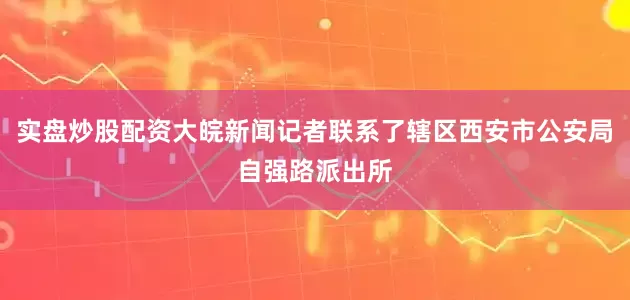 实盘炒股配资大皖新闻记者联系了辖区西安市公安局自强路派出所
