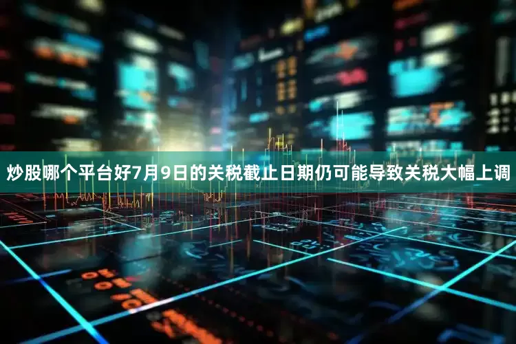 炒股哪个平台好7月9日的关税截止日期仍可能导致关税大幅上调