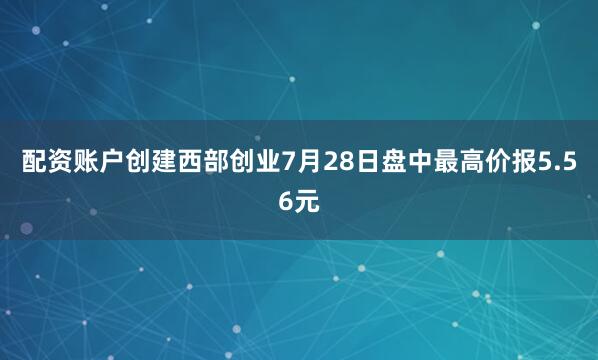 配资账户创建西部创业7月28日盘中最高价报5.56元