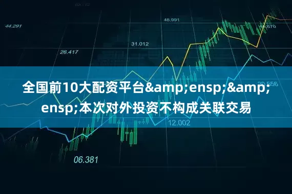全国前10大配资平台&ensp;&ensp;本次对外投资不构成关联交易