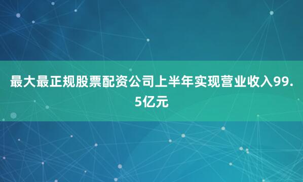 最大最正规股票配资公司上半年实现营业收入99.5亿元