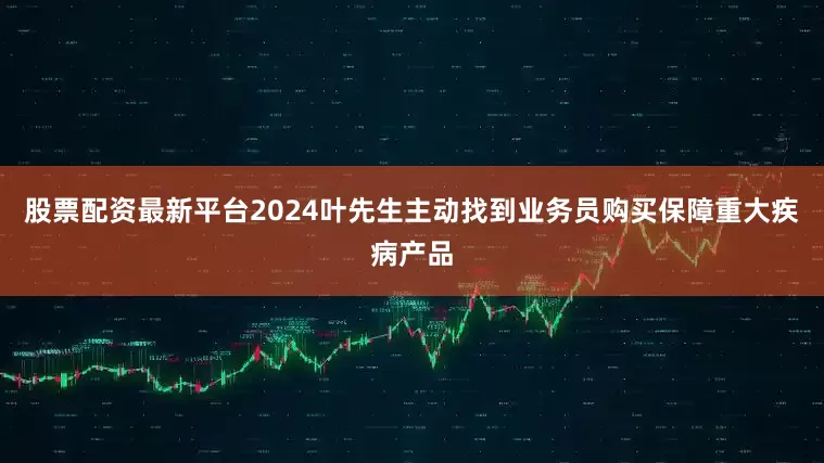 股票配资最新平台2024叶先生主动找到业务员购买保障重大疾病产品