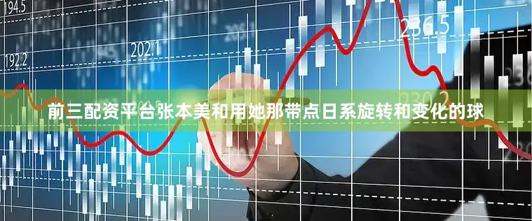 前三配资平台张本美和用她那带点日系旋转和变化的球